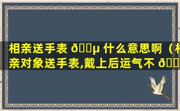 相亲送手表 🌵 什么意思啊（相亲对象送手表,戴上后运气不 🐘 佳）